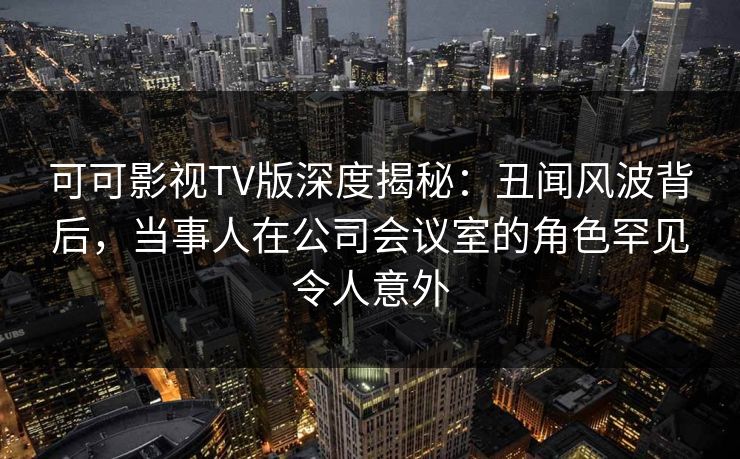可可影视TV版深度揭秘:丑闻风波背后,当事人在公司会议室的角色罕见令人意外 可可影视TV版深度揭秘:丑闻风波背后,当事人在公司会议室的角色罕见令人意外