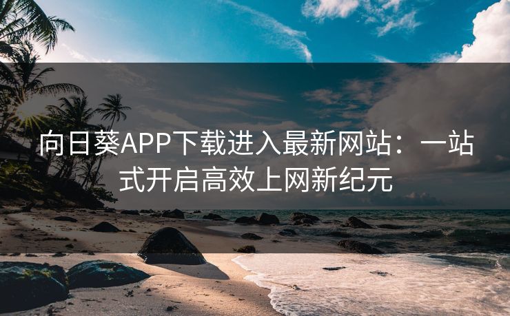 向日葵APP下载进入最新网站：一站式开启高效上网新纪元