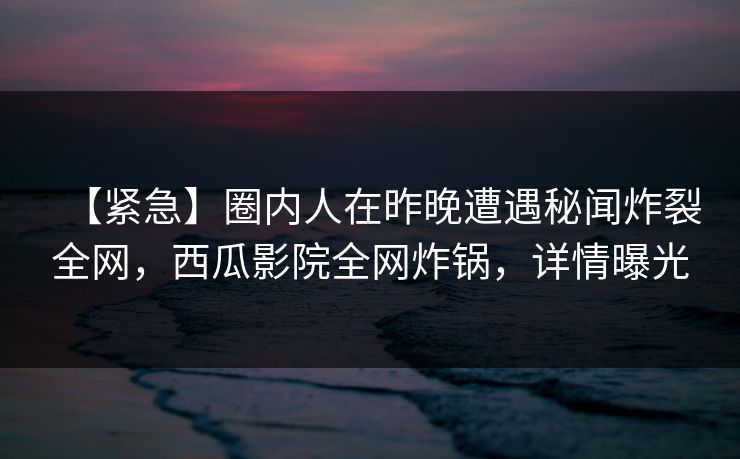 【紧急】圈内人在昨晚遭遇秘闻炸裂全网，西瓜影院全网炸锅，详情曝光