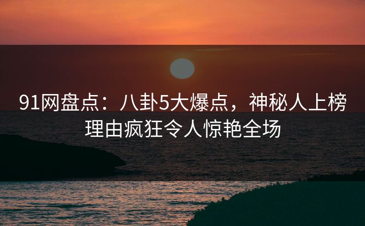91网盘点：八卦5大爆点，神秘人上榜理由疯狂令人惊艳全场