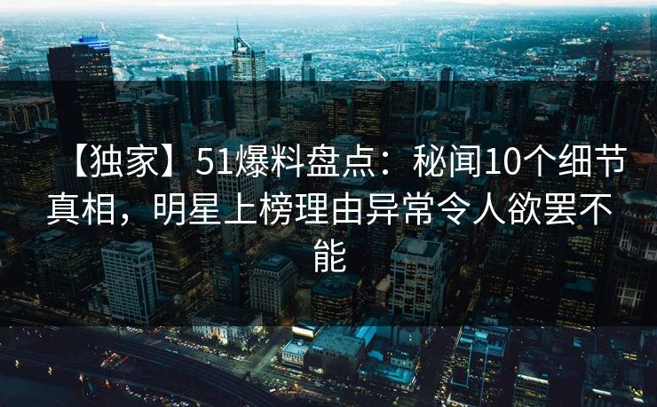 【独家】51爆料盘点：秘闻10个细节真相，明星上榜理由异常令人欲罢不能