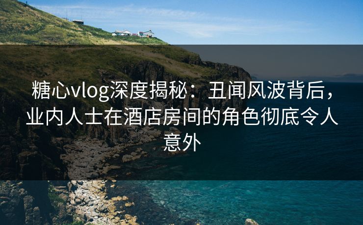 糖心vlog深度揭秘:丑闻风波背后,业内人士在酒店房间的角色彻底令人意外 糖心vlog深度揭秘:丑闻风波背后,业内人士在酒店房间的角色彻底令人意外