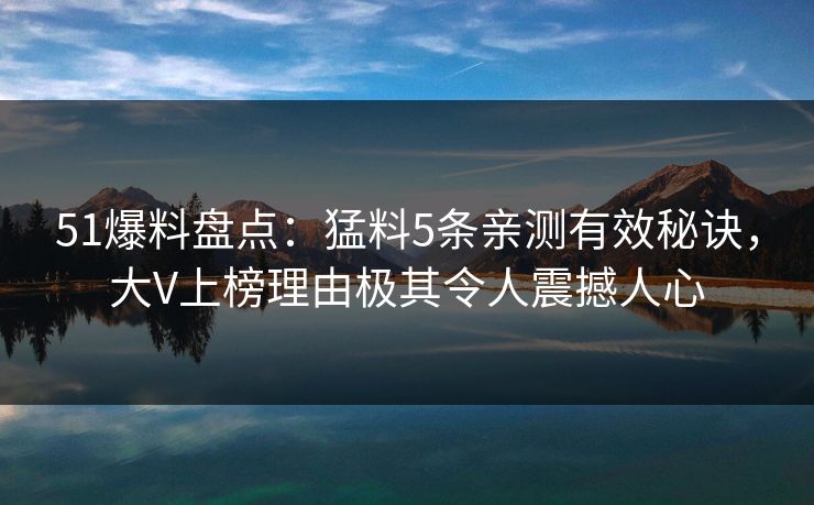 51爆料盘点：猛料5条亲测有效秘诀，大V上榜理由极其令人震撼人心