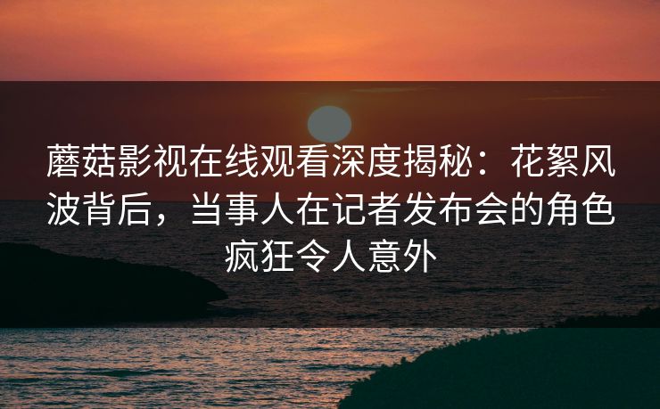 蘑菇影视在线观看深度揭秘：花絮风波背后，当事人在记者发布会的角色疯狂令人意外