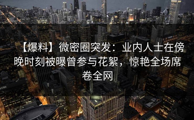 【爆料】微密圈突发：业内人士在傍晚时刻被曝曾参与花絮，惊艳全场席卷全网