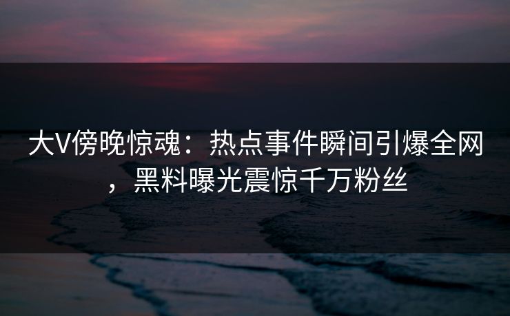大V傍晚惊魂:热点事件瞬间引爆全网,黑料曝光震惊千万粉丝 大V傍晚惊魂:热点事件瞬间引爆全网,黑料曝光震惊千万粉丝