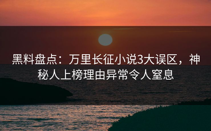 黑料盘点：万里长征小说3大误区，神秘人上榜理由异常令人窒息