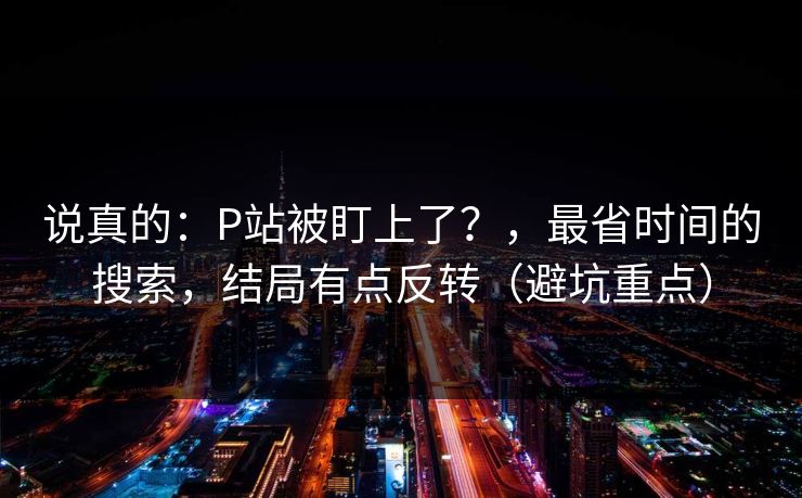 说真的:P站被盯上了?,最省时间的搜索,结局有点反转(避坑重点) 说真的:P站被盯上了?,最省时间的搜索,结局有点反转(避坑重点)