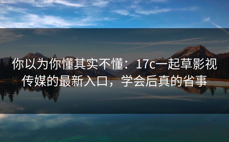 你以为你懂其实不懂：17c一起草影视传媒的最新入口，学会后真的省事