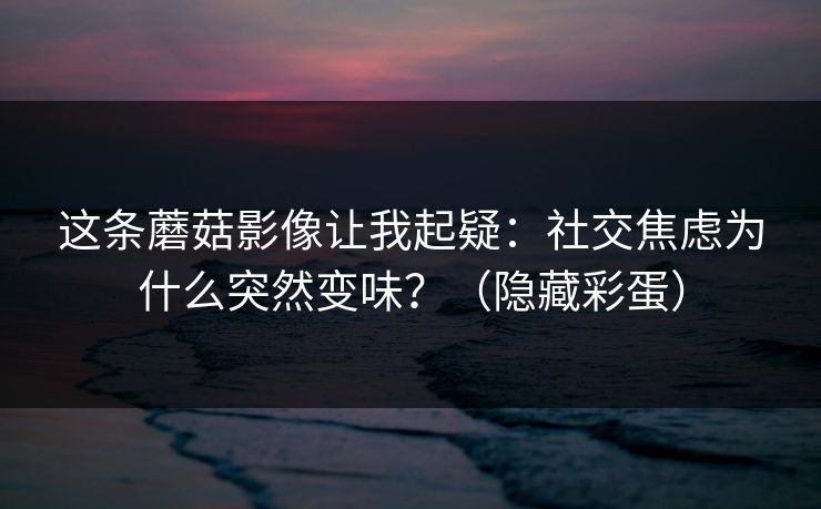 这条蘑菇影像让我起疑：社交焦虑为什么突然变味？（隐藏彩蛋）